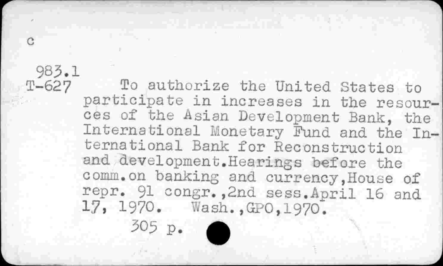 ﻿983.1
T-627 To.authorize the United States to participate in increases in the resour ces of the Asian Development Bank, the International Monetary Fund and the In ternational Bank for Reconstruction and development.Hearings before the comm.on banking and currency,House of repr. 91 congr.,2nd sess.April 16 and 17, 1970. Wash.,GPO,1970.
305 p. A